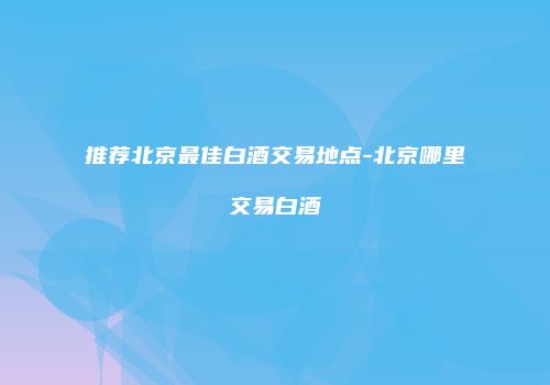 推荐北京最佳白酒交易地点-北京哪里交易白酒