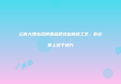 云南大理出名啤酒品尝这些酿造工艺，你会爱上这个地方
