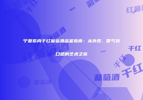 宁夏紫尚干红葡萄酒品鉴指南：从外观、香气到口感的艺术之旅
