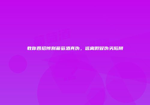 教你四招辨别葡萄酒真伪，远离假冒伪劣陷阱