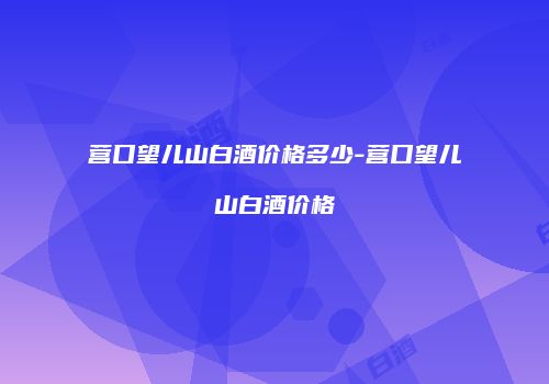 营口望儿山白酒价格多少-营口望儿山白酒价格