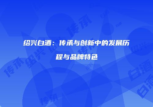 绍兴白酒：传承与创新中的发展历程与品牌特色