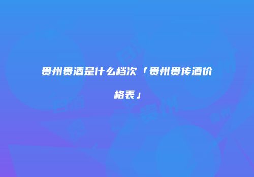 贵州贵酒是什么档次「贵州贵传酒价格表」