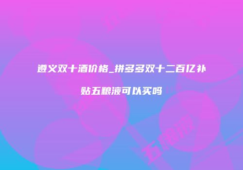 遵义双十酒价格_拼多多双十二百亿补贴五粮液可以买吗
