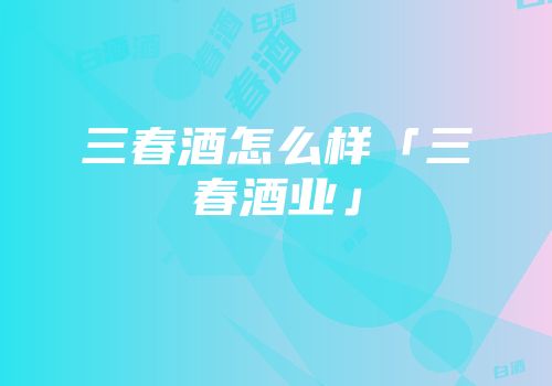 三春酒怎么样「三春酒业」
