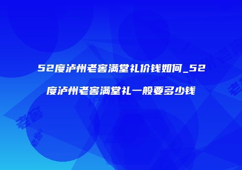 52度泸州老窖满堂礼价钱如何_52度泸州老窖满堂礼一般要多少钱