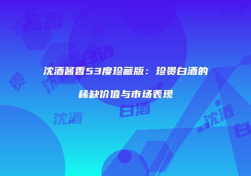 沈酒酱香53度珍藏版：珍贵白酒的稀缺价值与市场表现