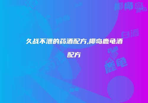 久战不泄的药酒配方,椰岛鹿龟酒配方