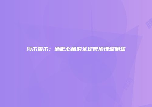 海尔雷尔：酒吧必备的全球啤酒璀璨明珠