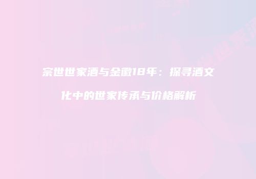 宗世世家酒与金徽18年：探寻酒文化中的世家传承与价格解析