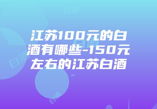 江苏100元的白酒有哪些-150元左右的江苏白酒