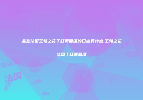 品鉴法国王朝之花干红葡萄酒的口感和特点,王朝之花法国干红葡萄酒