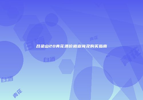 吕梁山20青花酒价格查询及购买指南