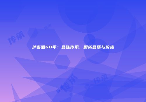 泸窖酒60年：品味传承，解析品质与价格