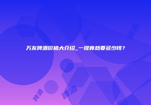 万友啤酒价格大介绍_一提竟然要多少钱？