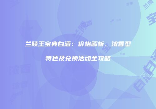兰陵王宝典白酒：价格解析、浓香型特色及兑换活动全攻略