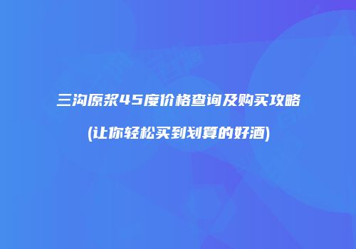 三沟原浆45度价格查询及购买攻略(让你轻松买到划算的好酒)
