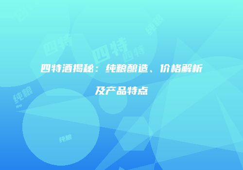 四特酒揭秘：纯粮酿造、价格解析及产品特点