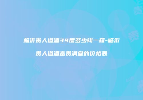 临沂贵人道酒39度多少钱一箱-临沂贵人道酒富贵满堂的价格表