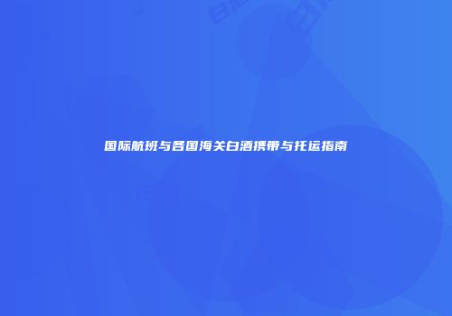 国际航班与各国海关白酒携带与托运指南