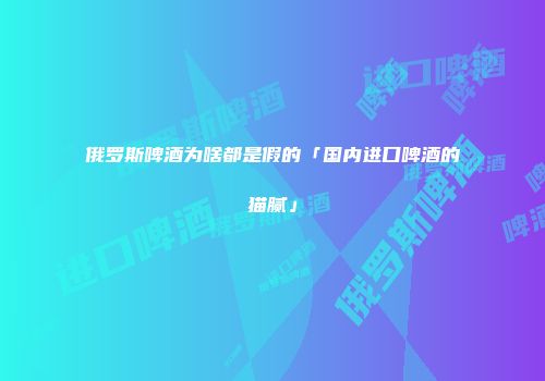 俄罗斯啤酒为啥都是假的「国内进口啤酒的猫腻」