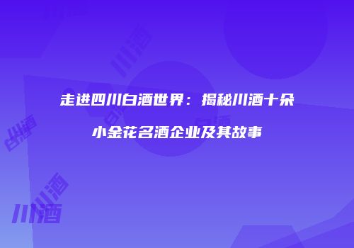 走进四川白酒世界：揭秘川酒十朵小金花名酒企业及其故事