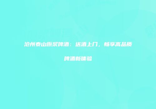 沧州泰山原浆啤酒：送酒上门，畅享高品质啤酒新体验