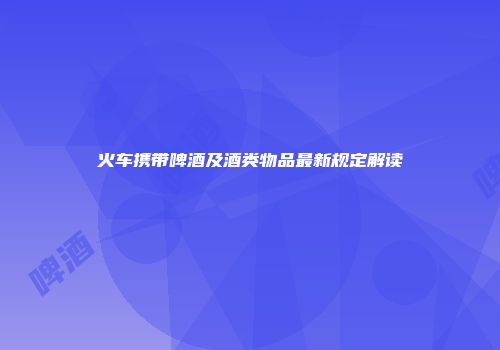火车携带啤酒及酒类物品最新规定解读