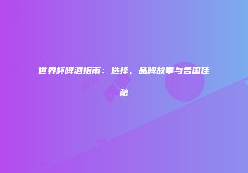 世界杯啤酒指南：选择、品牌故事与各国佳酿