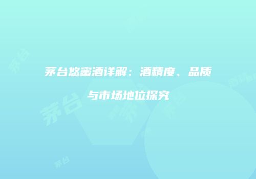 茅台悠蜜酒详解：酒精度、品质与市场地位探究