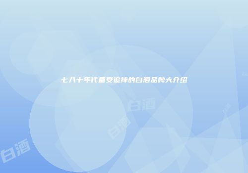 七八十年代备受追捧的白酒品牌大介绍