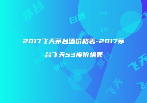 2017飞天茅台酒价格表-2017茅台飞天53度价格表