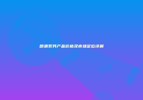 郎酒系列产品价格及市场定位详解