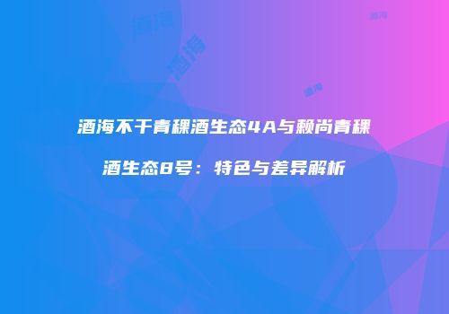 酒海不干青稞酒生态4A与赖尚青稞酒生态8号：特色与差异解析