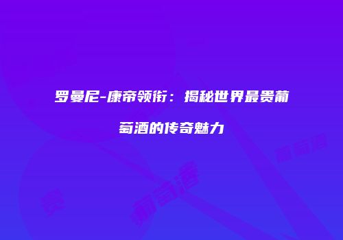 罗曼尼-康帝领衔：揭秘世界最贵葡萄酒的传奇魅力