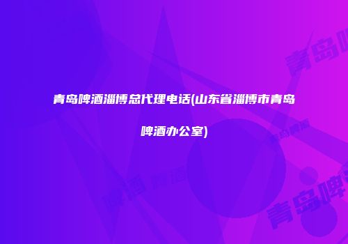 青岛啤酒淄博总代理电话(山东省淄博市青岛啤酒办公室)