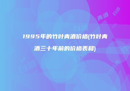 1995年的竹叶青酒价格(竹叶青酒三十年前的价格表和)