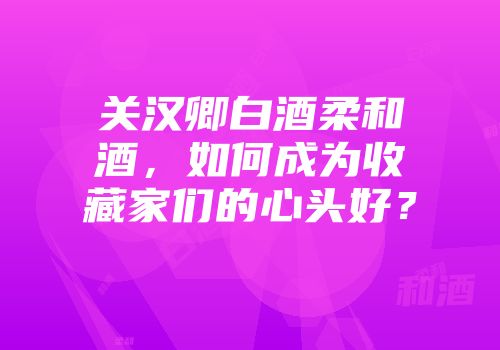 关汉卿白酒柔和酒，如何成为收藏家们的心头好？