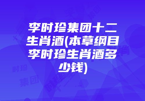 李时珍集团十二生肖酒(本草纲目李时珍生肖酒多少钱)