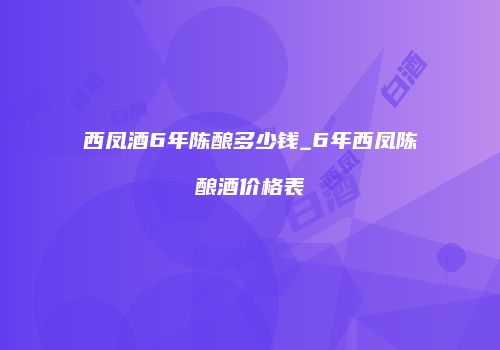 西凤酒6年陈酿多少钱_6年西凤陈酿酒价格表