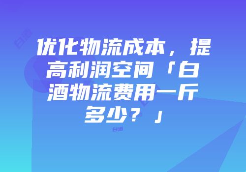 优化物流成本，提高利润空间「白酒物流费用一斤多少？」