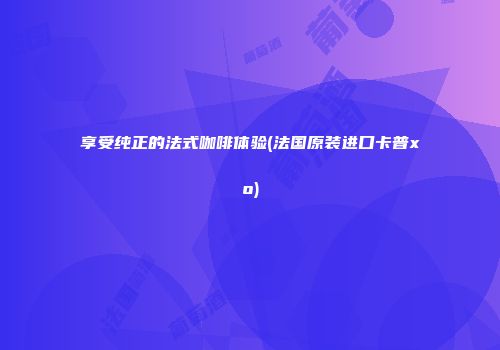 享受纯正的法式咖啡体验(法国原装进口卡普xo)