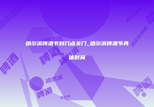 哈尔滨啤酒节到几点关门_哈尔滨啤酒节具体时间