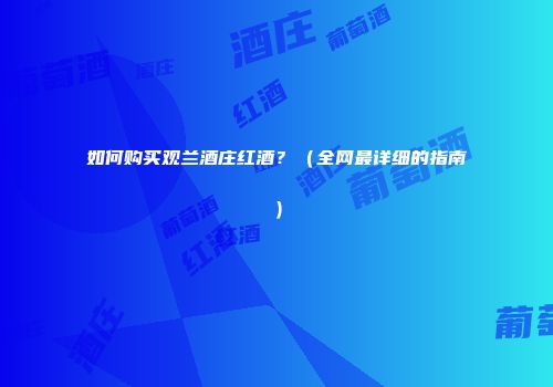 如何购买观兰酒庄红酒？（全网最详细的指南）