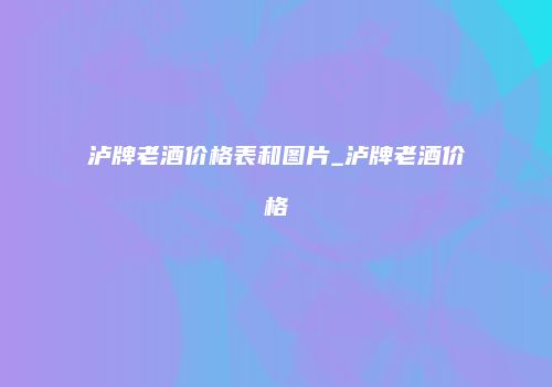 泸牌老酒价格表和图片_泸牌老酒价格