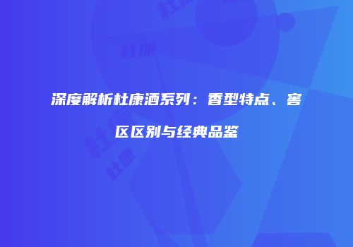 深度解析杜康酒系列：香型特点、窖区区别与经典品鉴