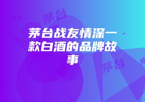 茅台战友情深一款白酒的品牌故事