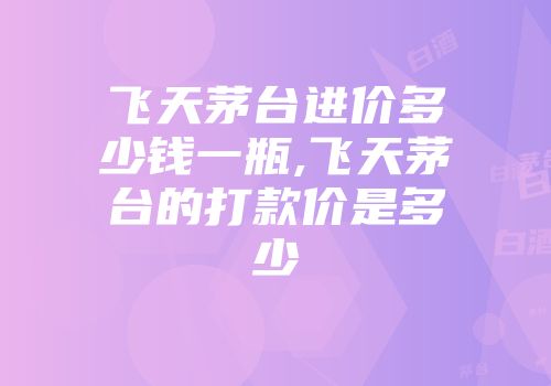 飞天茅台进价多少钱一瓶,飞天茅台的打款价是多少