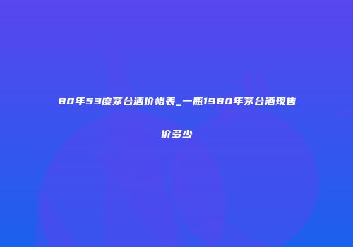 80年53度茅台酒价格表_一瓶1980年茅台酒现售价多少