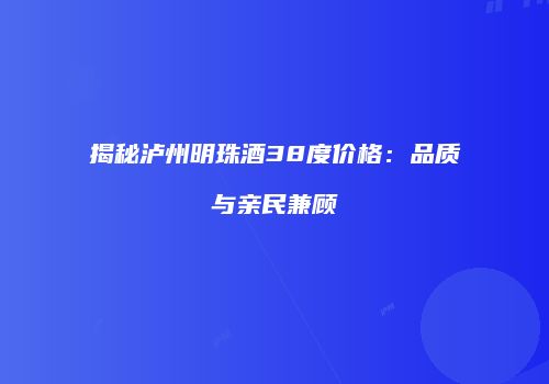 揭秘泸州明珠酒38度价格：品质与亲民兼顾